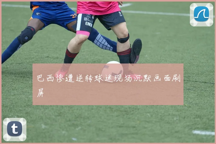 巴西惨遭逆转球迷现场沉默画面刷屏